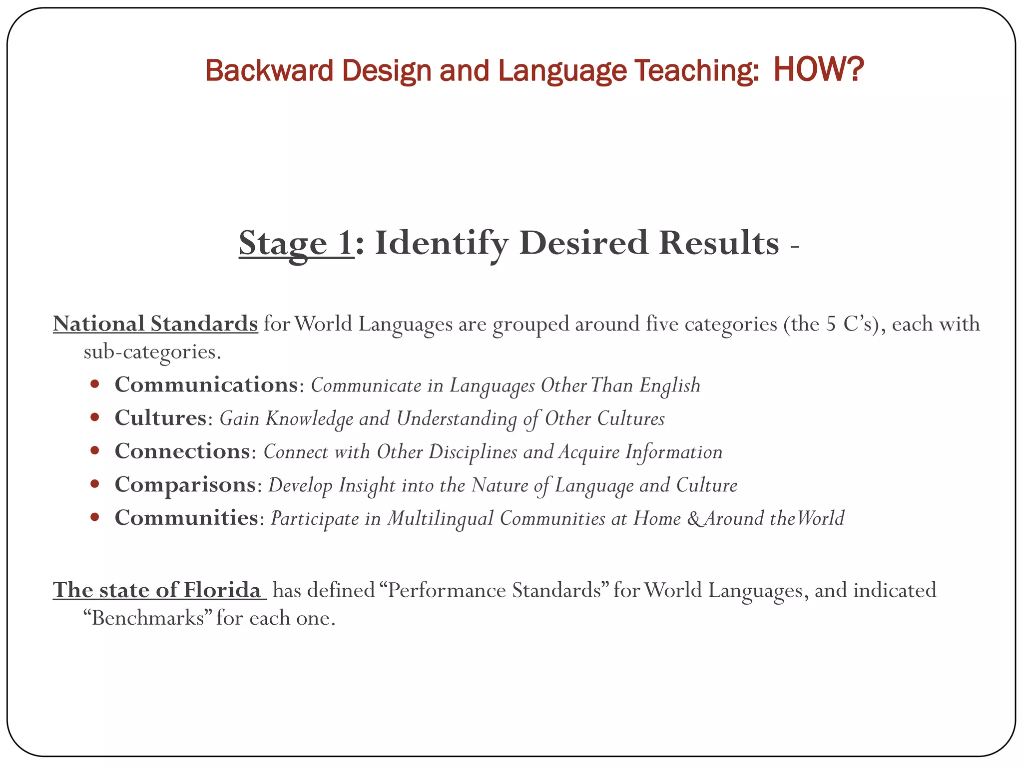 Backward Design and Language Teaching: HOW?




                   Stage 1: Identify Desired Results -
National Standards for World Languages are grouped around five categories (the 5 C’s), each with
  sub-categories.
    Communications: Communicate in Languages Other Than English
    Cultures: Gain Knowledge and Understanding of Other Cultures
    Connections: Connect with Other Disciplines and Acquire Information
    Comparisons: Develop Insight into the Nature of Language and Culture
    Communities: Participate in Multilingual Communities at Home & Around theWorld


The state of Florida has defined “Performance Standards” for World Languages, and indicated
  “Benchmarks” for each one.
 