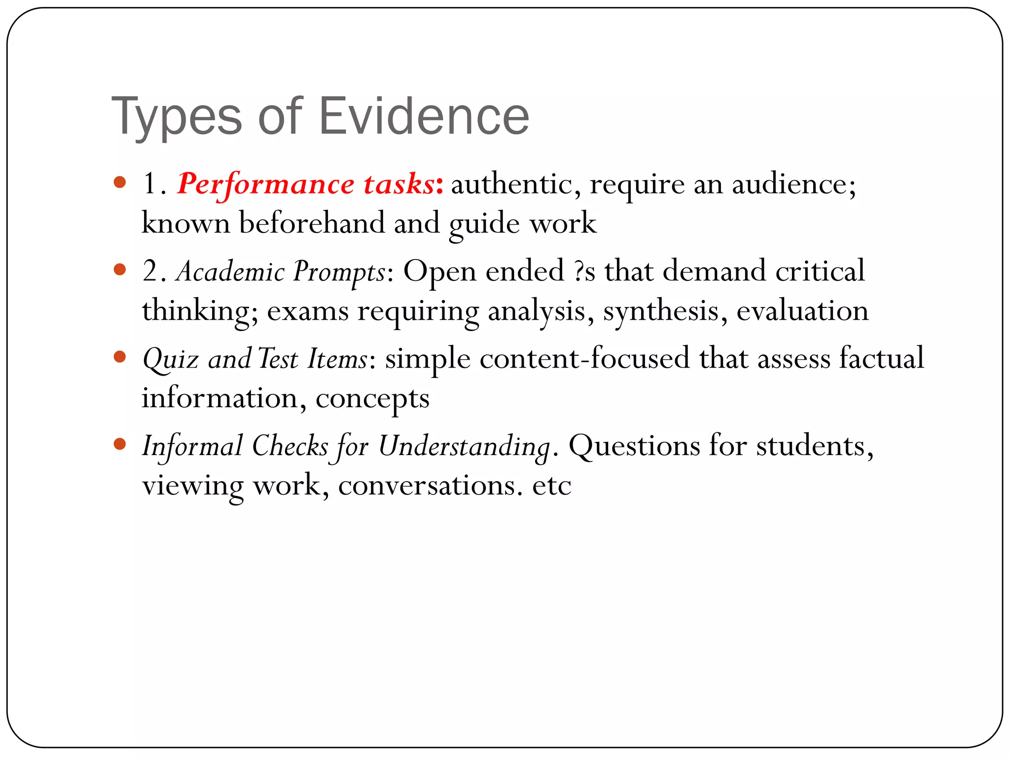 Types of Evidence
 1. Performance tasks: authentic, require an audience;
  known beforehand and guide work
 2. Academic Prompts: Open ended ?s that demand critical
  thinking; exams requiring analysis, synthesis, evaluation
 Quiz and Test Items: simple content-focused that assess factual
  information, concepts
 Informal Checks for Understanding. Questions for students,
  viewing work, conversations. etc
 