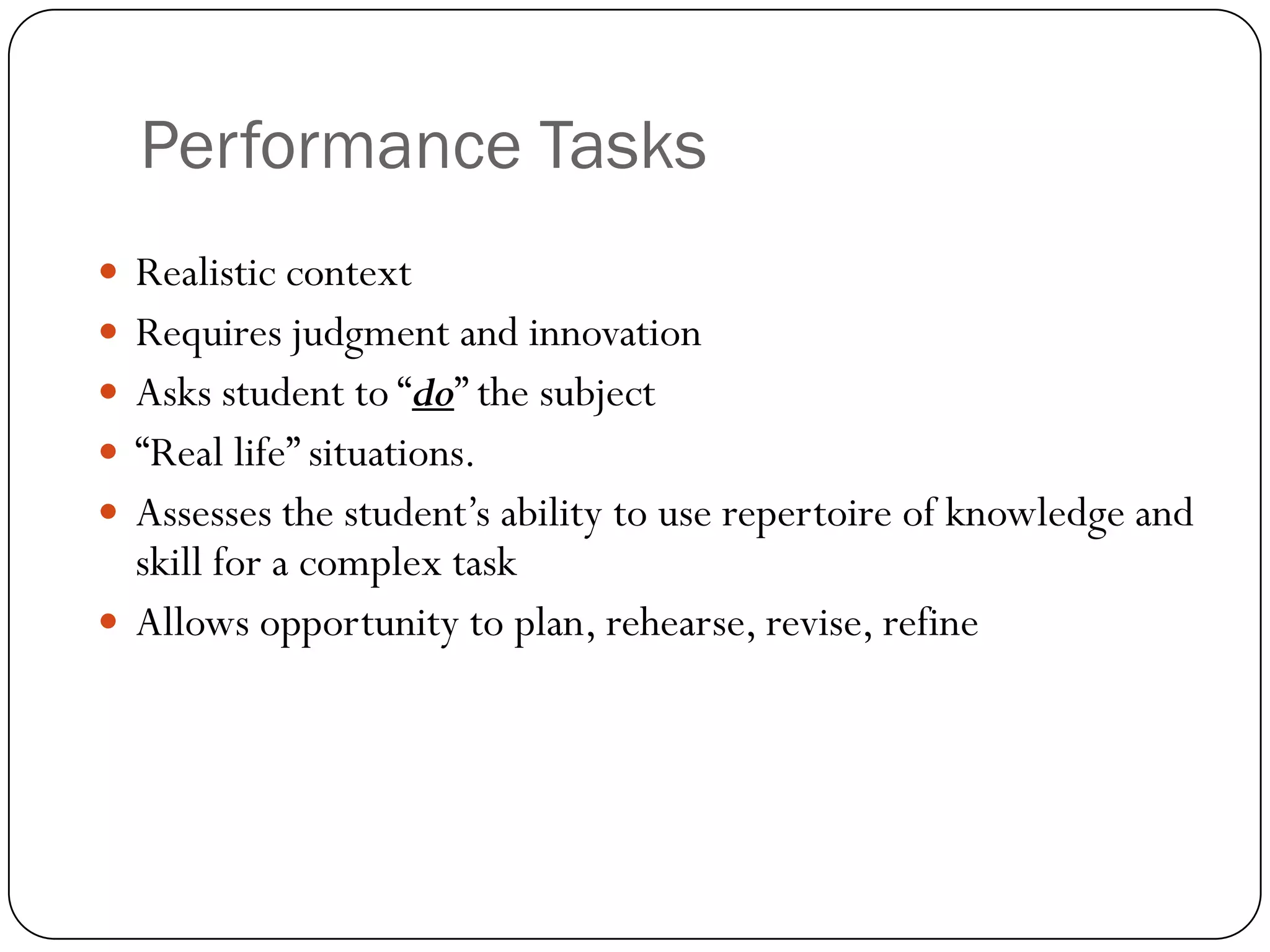 Performance Tasks
 Realistic context
 Requires judgment and innovation
 Asks student to “do” the subject
 “Real life” situations.
 Assesses the student’s ability to use repertoire of knowledge and
  skill for a complex task
 Allows opportunity to plan, rehearse, revise, refine
 