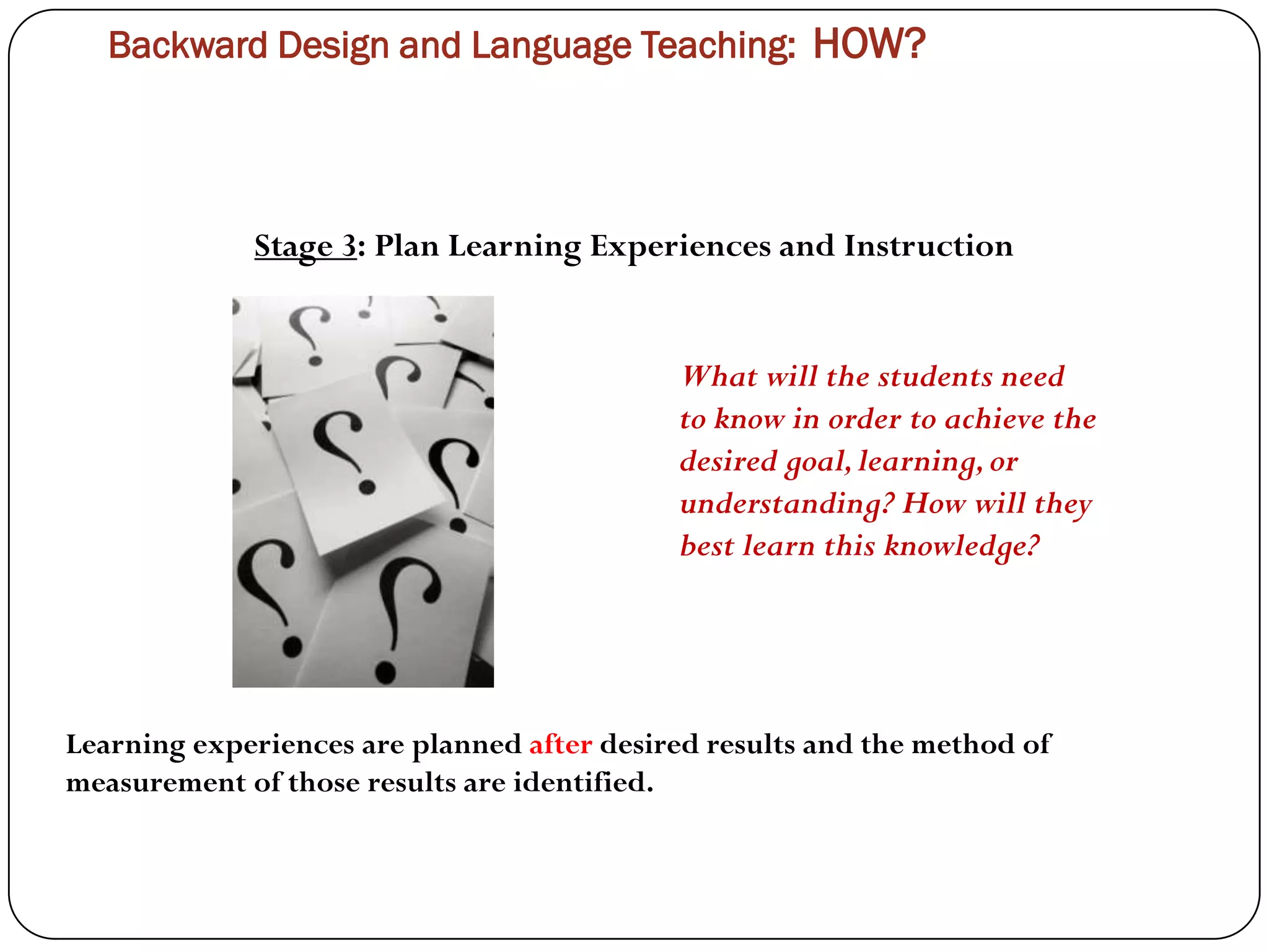 Backward Design and Language Teaching: HOW?




             Stage 3: Plan Learning Experiences and Instruction


                                            What will the students need
                                            to know in order to achieve the
                                            desired goal, learning, or
                                            understanding? How will they
                                            best learn this knowledge?




Learning experiences are planned after desired results and the method of
measurement of those results are identified.
 