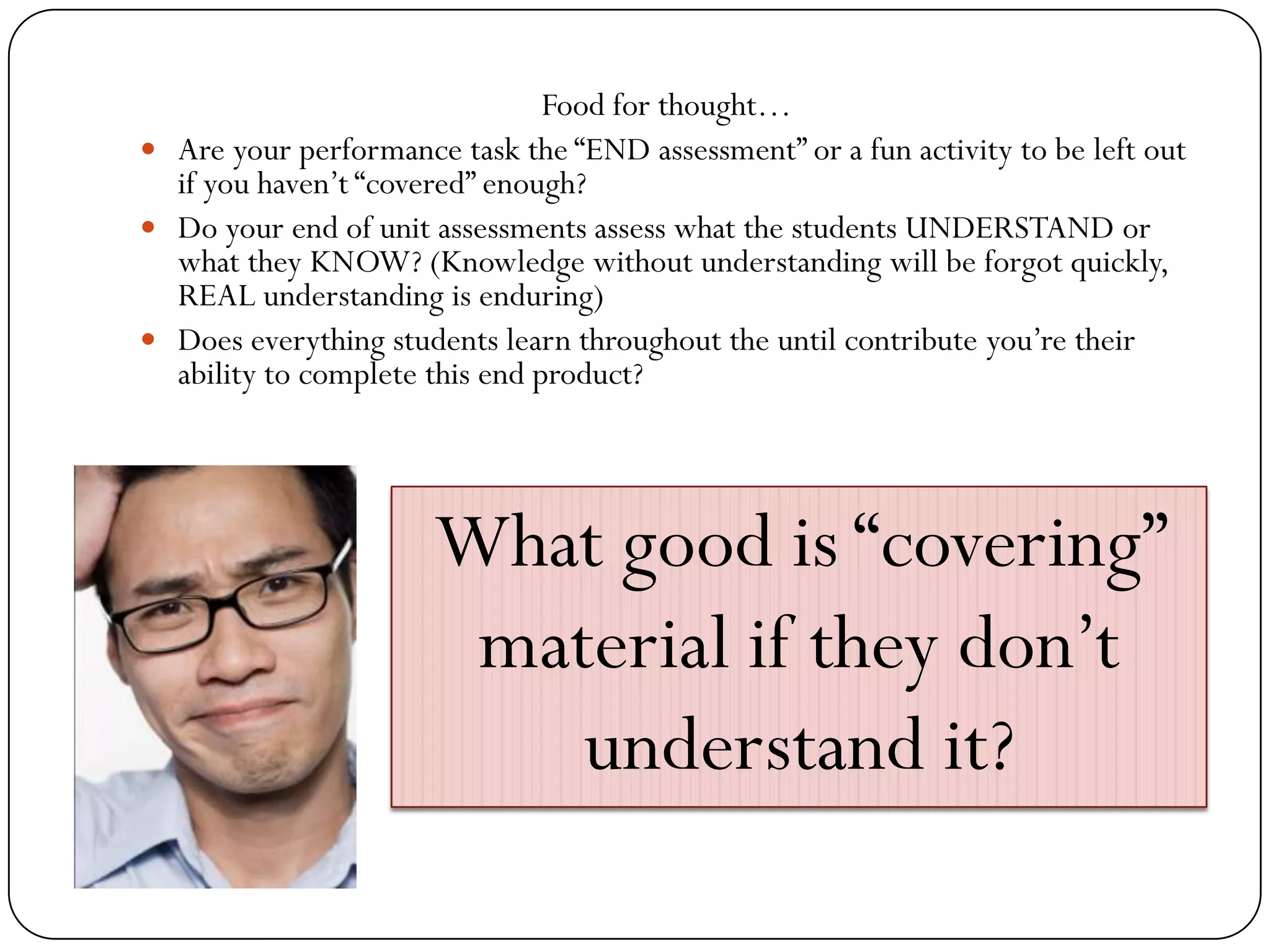 Food for thought…
 Are your performance task the “END assessment” or a fun activity to be left out
  if you haven’t “covered” enough?
 Do your end of unit assessments assess what the students UNDERSTAND or
  what they KNOW? (Knowledge without understanding will be forgot quickly,
  REAL understanding is enduring)
 Does everything students learn throughout the until contribute you’re their
  ability to complete this end product?




                      What good is “covering”
                       material if they don’t
                          understand it?
 