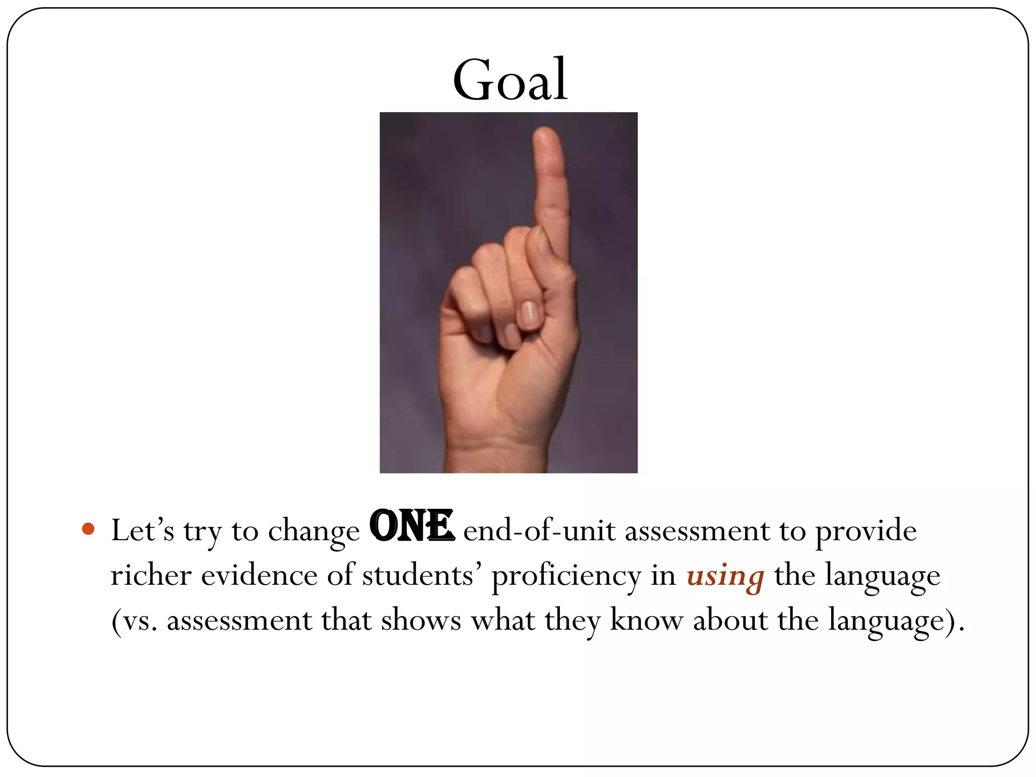 Goal




 Let’s try to change one end-of-unit assessment to provide
  richer evidence of students’ proficiency in using the language
  (vs. assessment that shows what they know about the language).
 