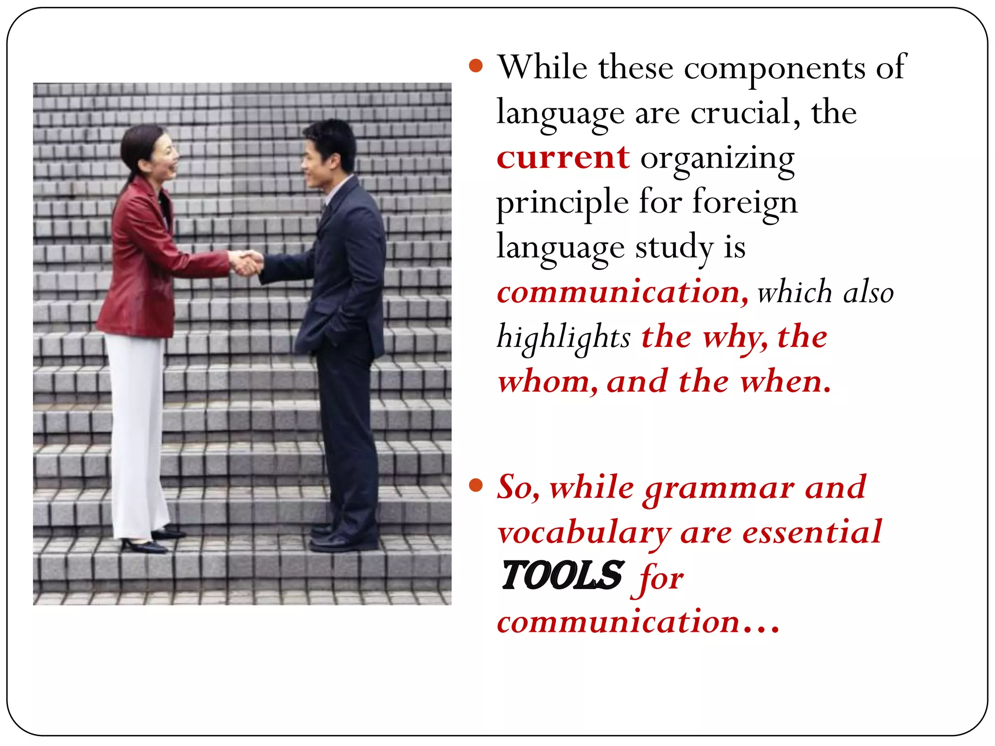  While these components of
 language are crucial, the
 current organizing
 principle for foreign
 language study is
 communication, which also
 highlights the why, the
 whom, and the when.

 So, while grammar and
 vocabulary are essential
 tools for
 communication…
 