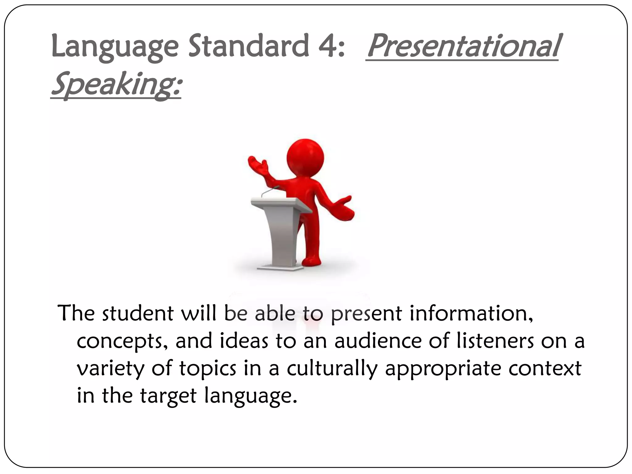 Language Standard 4: Presentational
Speaking:




The student will be able to present information,
 concepts, and ideas to an audience of listeners on a
 variety of topics in a culturally appropriate context
 in the target language.
 