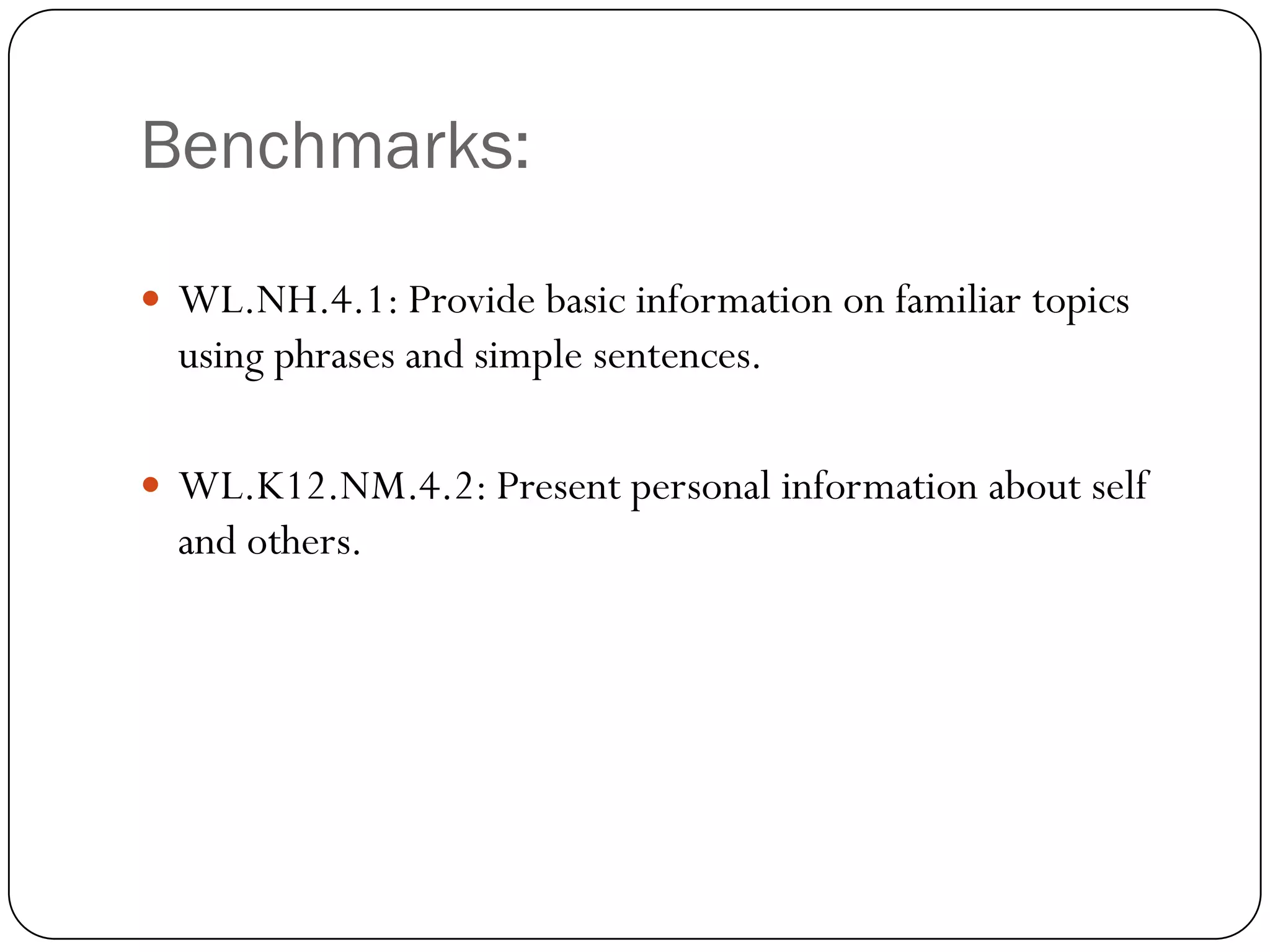 Benchmarks:

 WL.NH.4.1: Provide basic information on familiar topics
  using phrases and simple sentences.

 WL.K12.NM.4.2: Present personal information about self
  and others.
 