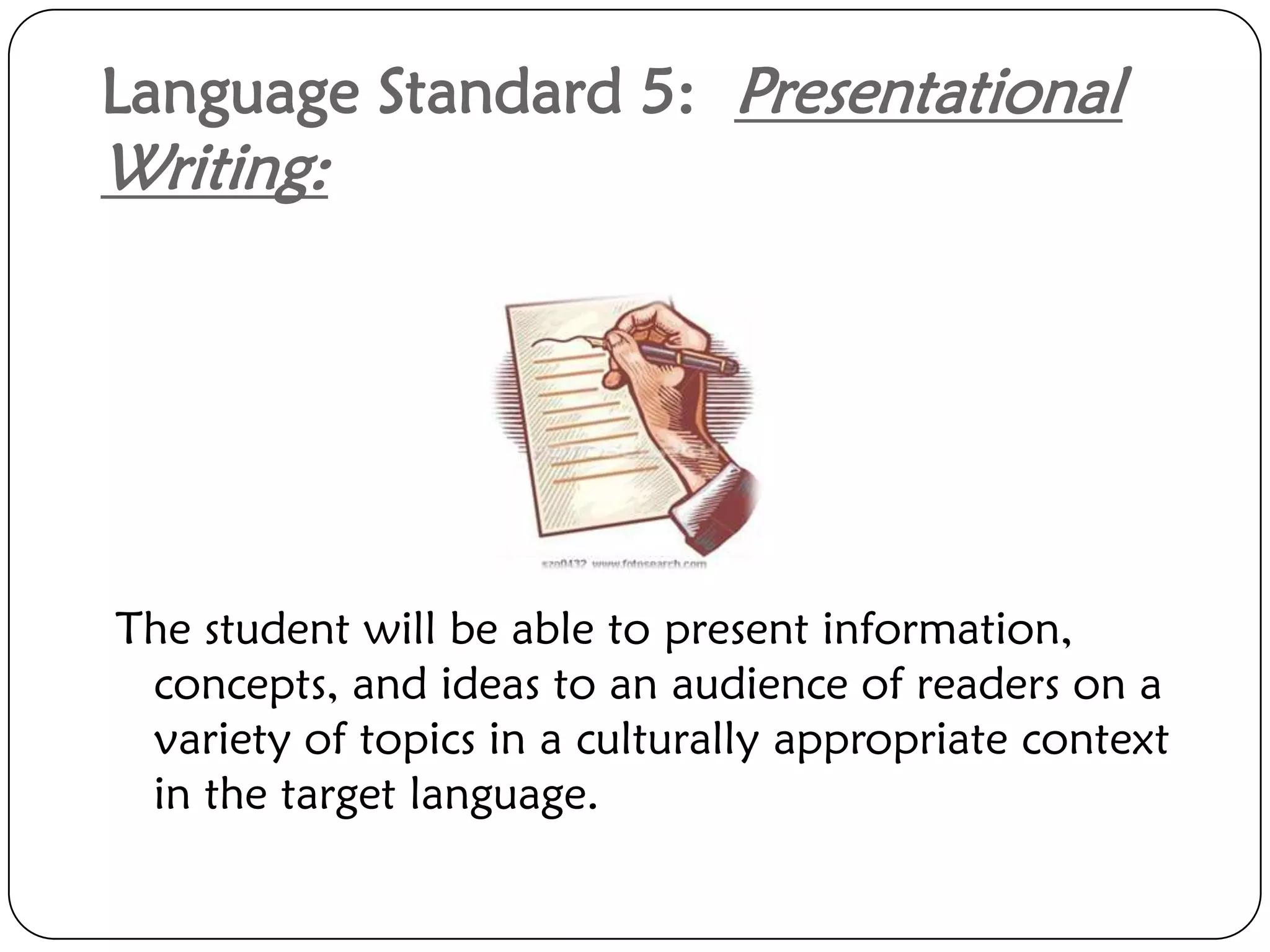 Language Standard 5: Presentational
Writing:




The student will be able to present information,
 concepts, and ideas to an audience of readers on a
 variety of topics in a culturally appropriate context
 in the target language.
 