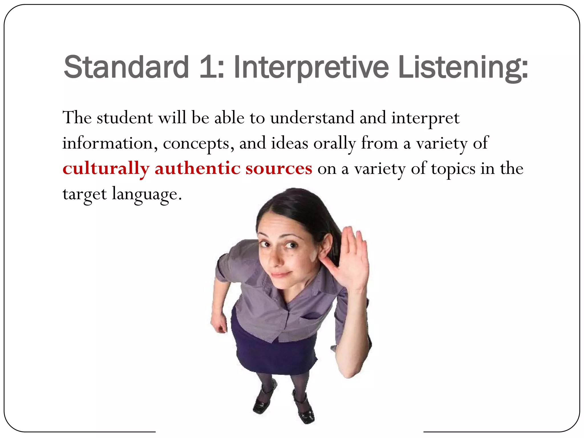 Standard 1: Interpretive Listening:
The student will be able to understand and interpret
information, concepts, and ideas orally from a variety of
culturally authentic sources on a variety of topics in the
target language.
 