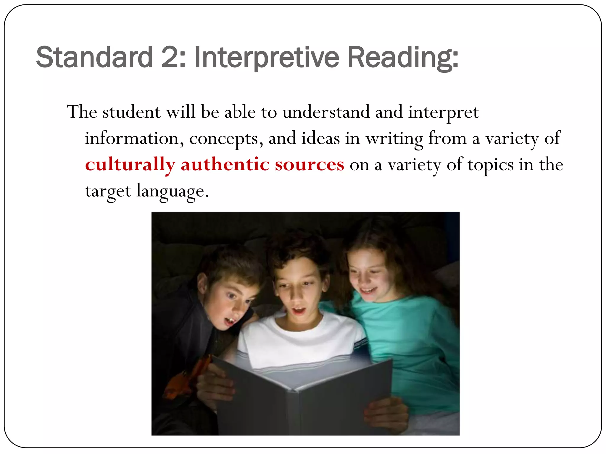 Standard 2: Interpretive Reading:
  The student will be able to understand and interpret
    information, concepts, and ideas in writing from a variety of
    culturally authentic sources on a variety of topics in the
    target language.
 