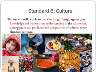 Standard 6: Culture
The student will be able to use the target language to gain
  knowledge and demonstrate understanding of the relationship
  among practices, products, and perspectives of cultures other
  than his/her own.
 