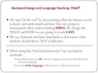 Backward Design and Language Teaching: How?


 We start “at the end” by determining what the learner needs
  to know and understand and how they are going to
  demonstrate their understanding FIRST. We design the
  WHAT and HOW we are going to teach LAST.
 We use National and State Standards to determine what
  students should know NOT textbooks!
==================================
 When using the “backward processes” our assessment
  methods:
    -Assess what learners can do with the language and not just what they know
         about the language.
    -Assess the whole language of the learner vs. only discrete points.
 