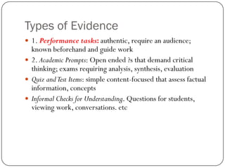 Types of Evidence
 1. Performance tasks: authentic, require an audience;
  known beforehand and guide work
 2. Academic Prompts: Open ended ?s that demand critical
  thinking; exams requiring analysis, synthesis, evaluation
 Quiz and Test Items: simple content-focused that assess factual
  information, concepts
 Informal Checks for Understanding. Questions for students,
  viewing work, conversations. etc
 