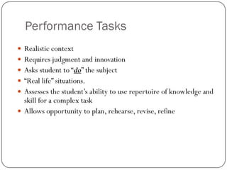 Performance Tasks
 Realistic context
 Requires judgment and innovation
 Asks student to “do” the subject
 “Real life” situations.
 Assesses the student’s ability to use repertoire of knowledge and
  skill for a complex task
 Allows opportunity to plan, rehearse, revise, refine
 