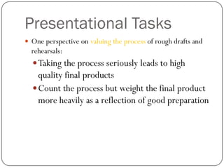 Presentational Tasks
 One perspective on valuing the process of rough drafts and
  rehearsals:
   Taking the process seriously leads to high
    quality final products
   Count the process but weight the final product
    more heavily as a reflection of good preparation
 
