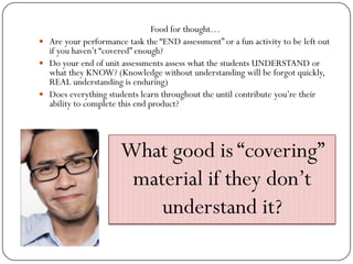 Food for thought…
 Are your performance task the “END assessment” or a fun activity to be left out
  if you haven’t “covered” enough?
 Do your end of unit assessments assess what the students UNDERSTAND or
  what they KNOW? (Knowledge without understanding will be forgot quickly,
  REAL understanding is enduring)
 Does everything students learn throughout the until contribute you’re their
  ability to complete this end product?




                      What good is “covering”
                       material if they don’t
                          understand it?
 