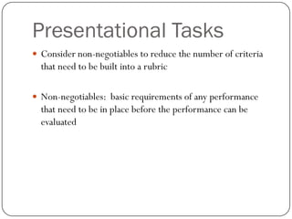 Presentational Tasks
 Consider non-negotiables to reduce the number of criteria
  that need to be built into a rubric

 Non-negotiables: basic requirements of any performance
  that need to be in place before the performance can be
  evaluated
 