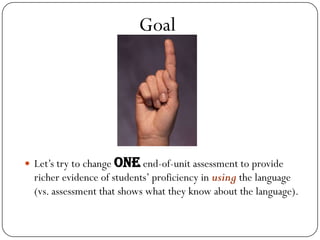 Goal




 Let’s try to change one end-of-unit assessment to provide
  richer evidence of students’ proficiency in using the language
  (vs. assessment that shows what they know about the language).
 