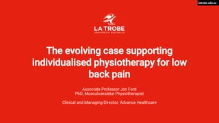 latrobe.edu.au
The evolving case supporting
individualised physiotherapy for low
back pain
Associate Professor Jon Ford
PhD, Musculoskeletal Physiotherapist
Clinical and Managing Director, Advance Healthcare
 