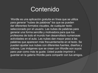 Contenido
Wordle es una aplicación gratuita en línea que se utiliza
para generar "nubes de palabras" los que se pueden
dar diferentes formatos visuales, de cualquier texto
seleccionado por el usuario. Las nubes de palabras para
generar una forma sencilla y motivadora para que los
profesores de todo el mundo han desarrollado numerosas
actividades en el aula. Las nubes dan mayor peso a las
palabras que aparecen más frecuentemente en el texto. Se
pueden ajustar sus nubes con diferentes fuentes, diseños y
colores. Las imágenes que se crean con Wordle son suyos
para usar como más te guste. Usted puede imprimir o
guardar en la galería Wordle para compartir con tus amigos.
 