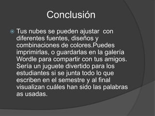 Conclusión
   Tus nubes se pueden ajustar con
    diferentes fuentes, diseños y
    combinaciones de colores.Puedes
    imprimirlas, o guardarlas en la galería
    Wordle para compartir con tus amigos.
    Sería un juguete divertido para los
    estudiantes si se junta todo lo que
    escriben en el semestre y al final
    visualizan cuáles han sido las palabras
    as usadas.
 