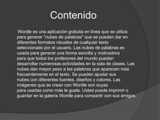 Contenido
 Wordle es una aplicación gratuita en línea que se utiliza
para generar "nubes de palabras" que se pueden dar en
diferentes formatos visuales de cualquier texto
seleccionado por el usuario. Las nubes de palabras es
usada para generar una forma sencilla y motivadora
para que todos los profesores del mundo puedan
desarrollar numerosas actividades en la sala de clases. Las
nubes dan mayor peso a las palabras que aparecen más
frecuentemente en el texto. Se pueden ajustar sus
nubes con diferentes fuentes, diseños y colores. Las
imágenes que se crean con Wordle son suyas
para usarlas como más le guste. Usted puede imprimir o
guardar en la galería Wordle para compartir con sus amigos.
 