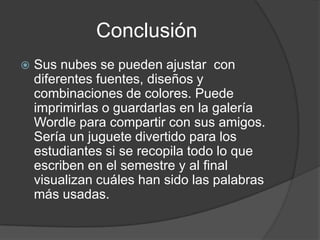 Conclusión
   Sus nubes se pueden ajustar con
    diferentes fuentes, diseños y
    combinaciones de colores. Puede
    imprimirlas o guardarlas en la galería
    Wordle para compartir con sus amigos.
    Sería un juguete divertido para los
    estudiantes si se recopila todo lo que
    escriben en el semestre y al final
    visualizan cuáles han sido las palabras
    más usadas.
 