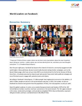 World leaders on Facebook
World Leaders on Facebook
Executive Summary
Source: public Facebook profiles
“I hope you’ll think of this as a place where we can have real conversations about the most important
issues facing our country – a place where you can hear directly from me, and share your own thoughts
and stories.” U.S. President Barack Obama
Over the past eight years, Facebook has become the channel of choice for community engagement with
world leaders. Many politicians discover social media channels during election campaigns, such as the
Barack Obama page, which was set up in late 2007 as an electoral tool for the former Senator of Illinois.
Since then, a Facebook presence has become part and parcel of any social media political campaign and
one of the best ways to engage with potential voters and citizens.
According to Facebook’s latest figures, 1.5 billion people have registered an account on the platform, of
which 1 billion people are active on the social network every day. In 2015, the number of users on
Facebook has become even greater than the population of China, the most populous country on earth.
Given this global audience, it comes as no surprise that governments and leaders of 87% of the 193
United Nations member countries now have a presence on the social network. The 512 pages analyzed
in this study, conducted by strategic communications and global PR firm Burson-Marsteller, represent
169 governments and have a combined total of 230,489,257 likes.
 
