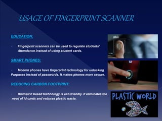 EDUCATION:
 Fingerprint scanners can be used to regulate students’
Attendance instead of using student cards.
SMART PHONES:
 Modern phones have fingerprint technology for unlocking
Purposes instead of passwords. It makes phones more secure.
REDUCING CARBON FOOTPRINT:
 Biometric based technology is eco friendly. It eliminates the
need of id cards and reduces plastic waste.
 
