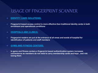  IDENTITY CARD SOLUTIONS:
 Fingerprint based access control is more effective than traditional identity cards in both
enrollment and operational conditions
 HOSPITALS AND CLINICS:
 Fingerprint readers are put at the entrance of all areas and wards of hospital for
identification of patients and staff members
 GYMS AND FITNESS CENTERS:
 In gyms and fitness centers a fingerprint based authentication system increases
convenience as members do not need to carry membership cards and keys , and risk
losing them
 