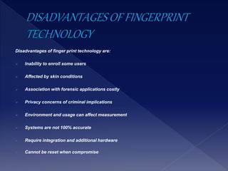 Disadvantages of finger print technology are:
 Inability to enroll some users
 Affected by skin conditions
 Association with forensic applications costly
 Privacy concerns of criminal implications
 Environment and usage can affect measurement
 Systems are not 100% accurate
 Require integration and additional hardware
 Cannot be reset when compromise
 