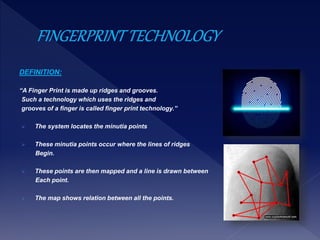 DEFINITION:
“A Finger Print is made up ridges and grooves.
Such a technology which uses the ridges and
grooves of a finger is called finger print technology.”
 The system locates the minutia points
 These minutia points occur where the lines of ridges
Begin.
 These points are then mapped and a line is drawn between
Each point.
 The map shows relation between all the points.
 