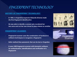 HISTORY OF FINGERPRINT TECHNOLOGY:
 In 1892, in Argentina inspector Eduardo Alverez made
the first fingerprint identification.
 He was able to identify a woman who murdered her
two sons and cut her own throat to place blame on another
FINGERPRINT SCANNER:
 Fingerprint scanner uses the combination of hardware &
software techniques to recognize a fingerprint.
 Safer method than password, that can be lost or forgotten.
 It uses USB fingerprint scanner with biometric software
for authentication, identifications and verification of a
fingerprint
 
