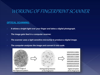 OPTICAL SCANNING:
 It shines a bright light over your finger and takes a digital photograph.
 The image gets feed in a computer scanner.
 The scanner uses a light sensitive microchip to produce a digital image.
 The computer analyzes the image and convert it into code.
 