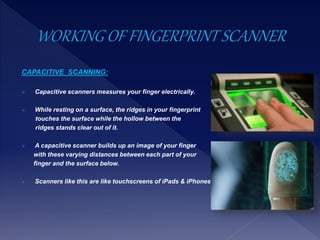 CAPACITIVE SCANNING:
 Capacitive scanners measures your finger electrically.
 While resting on a surface, the ridges in your fingerprint
touches the surface while the hollow between the
ridges stands clear out of it.
 A capacitive scanner builds up an image of your finger
with these varying distances between each part of your
finger and the surface below.
 Scanners like this are like touchscreens of iPads & iPhones
 