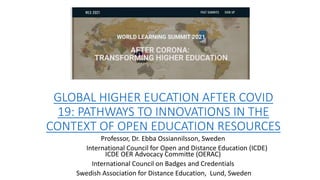 GLOBAL HIGHER EUCATION AFTER COVID
19: PATHWAYS TO INNOVATIONS IN THE
CONTEXT OF OPEN EDUCATION RESOURCES
Professor, Dr. Ebba Ossiannilsson, Sweden
Swedish International Council for Open and Distance Education (ICDE)
ICDE OER Advocacy Committe (OERAC)
International Council on Badges and Credentials
Swedish Association for Distance Education, Lund, Sweden
 