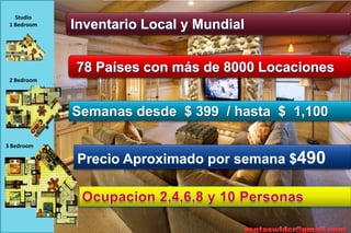 Studio
 1 Bedroom   Inventario Local y Mundial


             78 Países con más de 8000 Locaciones
 2 Bedroom




             Semanas desde $ 399 / hasta $ 1,100

3 Bedroom

              Precio Aproximado por semana $490
 