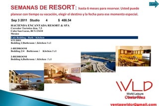 CLICK




Mar 5 2011 Studio
Sep 3 2011 Studio         4 4            $706.82
                                         $ 486.54
HACIENDA ENCANTADA RESORT & SPA
Corredor Turístico Km. 7.5
Cabo San Lucas, BCS 23410
Mexico
Unit Bedding / Bath / Kitchen
STUDIO
Bedding:2,Bathroom:1,Kitchen:Full

1-BEDROOM
Bedding:2/4 Bathroom:1    Kitchen:Full

2-BEDROOM
Bedding:6,Bathroom:1,Kitchen: Full




                                                    World Leisure
                                                    Destinations
 