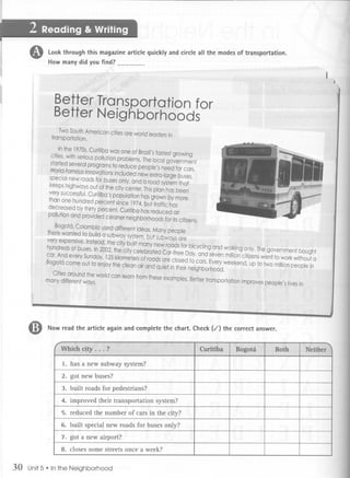 6)    Look through this magazine article quickly and circle all the modes of transportation.
                How many did you find?




II                Be                                        .    n for
                  Be                                             ds



                special new roads
                keeps highways
                very successful.
                than one hundred
                decreased bythirt




          4D    Now read the article again and complete the chart. Check (,f) the correct answer.



                     1. has a new subway system?
                    2. got new buses?

                    3. built roads for pedestrians?

                    4. improved their transportation system?

                    5. reduced the number of cars in the city?

                    6. built special new roads for buses only?
                    7. got a new airport?
                    8. closes some streets once a week?


     30   Unit5. In the Neighborhood
 