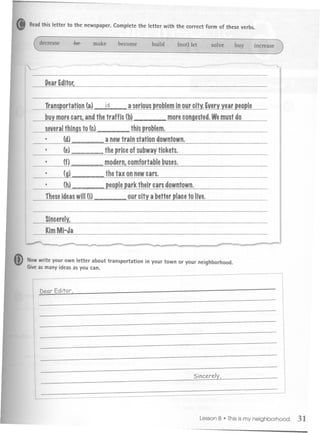 .       Readthis letter to the newspaper. Complete the letter with the correct form of these verbs.




    ,
              DearEditot


              ~ortation   (a)- is       a seriousproblem              year~Ie
                                                        inourcity.Every
              buymorecar!landthetraffic(b)           morecongested. Wemustdo
              several    to(c)-
                    things                     this problem.
              .       (d)   --        a newtrain station downtown.
              .       (e)---          thepriceofsubway
                                                     tickets.
                      (f)--      -    modernlcomfortable
                                                       buses.
              .       (g)        --   the tax onnewcars.
              .       (h)             ~ark         their cars downtown.
              these ideaswill(i)               our city a better ~Iaceto live.


              SincerelYI


    ~
              KimMi-Ja

                  ~                     -               '-        ""-     ......   r              ~   ..-

m   Nowwrite your own letter about transportation in your town or your neighborhood.
    Give as many ideas as you can.



            Dear Editor,




                                                                          Sincerely,




                                                                                       .
                                                                             LessonB Thisismy neighborhood.   31
 