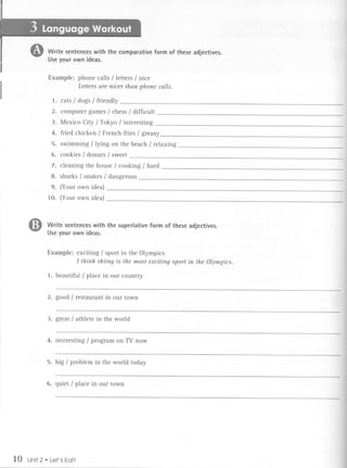 Write sentences with the comparative form of these adjectives.
             Use your own ideas.

             Example: phone calls / letters / nice
                      Letters are nicer than phone calls.

                 1. cats / dogs / friendly
                 2. computer games / chess / diffIcult
                 3. Mexico City / Tokyo / interesting.
                 4. fried chicken / French fries / greasy
                 5. swimming / lying on the beach / relaxing
                 6. cookies / donuts / sweet
                 7. cleaning the house / cooking / hard
                 8. sharks / snakes / dangerous
                 9. (Your own idea)
             10. (Your own idea)



     G       Write sentences with the superlative form of these adjectives.
             Use your own ideas.


             Example: exciting / sport in the Olympics
                      I think skiing is the most exciting sport in the Olympics.

             1. beautiful/place     in our country


             2. good / restaurant in our town


             3. great / athlete in the world


             4. interesting / program on TV now


             5. big / problem in the world today


             6. quiet / place in our town




10   Unit2   .   Let's Eat!
 