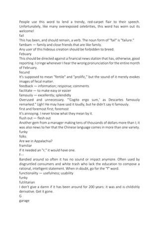 People use this word to lend a trendy, red-carpet flair to their speech.
Unfortunately, like many overexposed celebrities, this word has worn out its
welcome!
fail
This has been, and should remain, a verb. The noun form of "fail" is "failure."
fambam — family and close friends that are like family.
Any user of this hideous creation should be forbidden to breed.
Febuary
This should be directed against a financial news station that has, otherwise, good
reporting. I cringe whenever I hear the wrong pronunciation for the entire month
of February.
fecund
It's supposed to mean "fertile" and "prolific," but the sound of it merely evokes
images of fecal matter.
feedback — information; response; comments
facilitate — to make easy or easier
famously — excellently; splendidly
Overused and unnecessary. "'Cogito ergo sum,' as Descartes famously
remarked." Ugh! He may have said it loudly, but he didn't say it famously.
first and foremost first; foremost
It's annoying. I never know what they mean by it.
flush out — flesh out
Another gem from a manager making tens of thousands of dollars more than I; it
was also news to her that the Chinese language comes in more than one variety.
funky
folks
Are we in Appalachia?
framiliar
If it needed an "r," it would have one.
f--Bandied around so often it has no sound or impact anymore. Often used by
disgruntled consumers and white trash who lack the education to compose a
rational, intelligent statement. When in doubt, go for the "f" word.
functionality — usefulness; usability
funky
futilitarian
I don't give a damn if it has been around for 200 years: it was and is childishly
derivative. Get it gone.
G
garage

 
