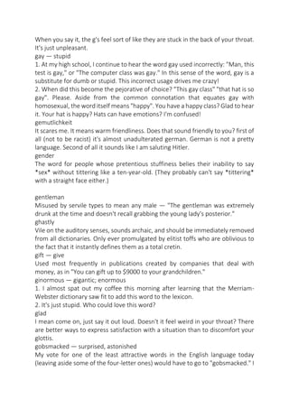 When you say it, the g's feel sort of like they are stuck in the back of your throat.
It's just unpleasant.
gay — stupid
1. At my high school, I continue to hear the word gay used incorrectly: "Man, this
test is gay," or "The computer class was gay." In this sense of the word, gay is a
substitute for dumb or stupid. This incorrect usage drives me crazy!
2. When did this become the pejorative of choice? "This gay class" "that hat is so
gay". Please. Aside from the common connotation that equates gay with
homosexual, the word itself means "happy". You have a happy class? Glad to hear
it. Your hat is happy? Hats can have emotions? I'm confused!
gemutlichkeit
It scares me. It means warm friendliness. Does that sound friendly to you? first of
all (not to be racist) it's almost unadulterated german. German is not a pretty
language. Second of all it sounds like I am saluting Hitler.
gender
The word for people whose pretentious stuffiness belies their inability to say
*sex* without tittering like a ten-year-old. (They probably can't say *tittering*
with a straight face either.)
gentleman
Misused by servile types to mean any male — "The gentleman was extremely
drunk at the time and doesn't recall grabbing the young lady's posterior."
ghastly
Vile on the auditory senses, sounds archaic, and should be immediately removed
from all dictionaries. Only ever promulgated by elitist toffs who are oblivious to
the fact that it instantly defines them as a total cretin.
gift — give
Used most frequently in publications created by companies that deal with
money, as in "You can gift up to $9000 to your grandchildren."
ginormous — gigantic; enormous
1. I almost spat out my coffee this morning after learning that the MerriamWebster dictionary saw fit to add this word to the lexicon.
2. It's just stupid. Who could love this word?
glad
I mean come on, just say it out loud. Doesn't it feel weird in your throat? There
are better ways to express satisfaction with a situation than to discomfort your
glottis.
gobsmacked — surprised, astonished
My vote for one of the least attractive words in the English language today
(leaving aside some of the four-letter ones) would have to go to "gobsmacked." I

 