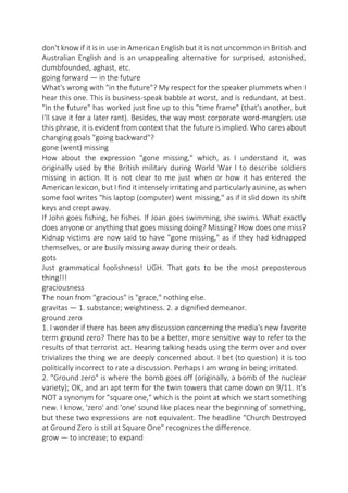 don't know if it is in use in American English but it is not uncommon in British and
Australian English and is an unappealing alternative for surprised, astonished,
dumbfounded, aghast, etc.
going forward — in the future
What's wrong with "in the future"? My respect for the speaker plummets when I
hear this one. This is business-speak babble at worst, and is redundant, at best.
"In the future" has worked just fine up to this "time frame" (that's another, but
I'll save it for a later rant). Besides, the way most corporate word-manglers use
this phrase, it is evident from context that the future is implied. Who cares about
changing goals "going backward"?
gone (went) missing
How about the expression "gone missing," which, as I understand it, was
originally used by the British military during World War I to describe soldiers
missing in action. It is not clear to me just when or how it has entered the
American lexicon, but I find it intensely irritating and particularly asinine, as when
some fool writes "his laptop (computer) went missing," as if it slid down its shift
keys and crept away.
If John goes fishing, he fishes. If Joan goes swimming, she swims. What exactly
does anyone or anything that goes missing doing? Missing? How does one miss?
Kidnap victims are now said to have "gone missing," as if they had kidnapped
themselves, or are busily missing away during their ordeals.
gots
Just grammatical foolishness! UGH. That gots to be the most preposterous
thing!!!
graciousness
The noun from "gracious" is "grace," nothing else.
gravitas — 1. substance; weightiness. 2. a dignified demeanor.
ground zero
1. I wonder if there has been any discussion concerning the media's new favorite
term ground zero? There has to be a better, more sensitive way to refer to the
results of that terrorist act. Hearing talking heads using the term over and over
trivializes the thing we are deeply concerned about. I bet (to question) it is too
politically incorrect to rate a discussion. Perhaps I am wrong in being irritated.
2. "Ground zero" is where the bomb goes off (originally, a bomb of the nuclear
variety); OK, and an apt term for the twin towers that came down on 9/11. It's
NOT a synonym for "square one," which is the point at which we start something
new. I know, 'zero' and 'one' sound like places near the beginning of something,
but these two expressions are not equivalent. The headline "Church Destroyed
at Ground Zero is still at Square One" recognizes the difference.
grow — to increase; to expand

 
