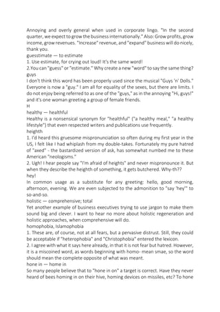 Annoying and overly general when used in corporate lingo. "In the second
quarter, we expect to grow the business internationally." Also: Grow profits, grow
income, grow revenues. "Increase" revenue, and "expand" business will do nicely,
thank you.
guesstimate — to estimate
1. Use estimate, for crying out loud! It's the same word!
2.You can "guess" or "estimate." Why create a new "word" to say the same thing?
guys
I don't think this word has been properly used since the musical "Guys 'n' Dolls."
Everyone is now a "guy." I am all for equality of the sexes, but there are limits. I
do not enjoy being referred to as one of the "guys," as in the annoying "Hi, guys!"
and it's one woman greeting a group of female friends.
H
healthy — healthful
Healthy is a nonsensical synonym for "healthful" ("a healthy meal," "a healthy
lifestyle") that even respected writers and publications use frequently.
heighth
1. I'd heard this gruesome mispronunciation so often during my first year in the
US, I felt like I had whiplash from my double-takes. Fortunately my pure hatred
of "axed" - the bastardized version of ask, has somewhat numbed me to these
American "neologisms."
2. Ugh! I hear people say "I'm afraid of heights" and never mispronounce it. But
when they describe the heighth of something, it gets butchered. Why-th??
hey!
In common usage as a substitute for any greeting: hello, good morning,
afternoon, evening. We are even subjected to the admonition to "say 'hey'" to
so-and-so.
holistic — comprehensive; total
Yet another example of business executives trying to use jargon to make them
sound big and clever. I want to hear no more about holistic regeneration and
holistic approaches, when comprehensive will do.
homophobia, Islamophobia
1. These are, of course, not at all fears, but a pervasive distrust. Still, they could
be acceptable if "heterophobia" and "Christophobia" entered the lexicon.
2. I agree with what it says here already, in that it is not fear but hatred. However,
it is a miscoined word, as words beginning with homo- mean smae, so the word
should mean the complete opposite of what was meant.
hone in — home in
So many people believe that to "hone in on" a target is correct. Have they never
heard of bees homing in on their hive, homing devices on missiles, etc? To hone

 