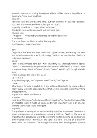 means to sharpen, as honing the edge of a blade. I'd like to use a sharp blade on
those who "hone into" anything.
honestly
Honestly, I use this word all the time.. but half the time. It's just like "actually."
You can say a sentence without it, but you just don't.
hopefully — with luck; I hope; it is to be hoped
Constantly misused to mean with luck or I hope that.
how are you?
"I'm good." — Remarkably widespread among the educated.
humbleness
The noun from humble in humility. Nothing else.
humongous — huge; monstrous
I
icon
Originally a fine word and even useful in its cyber context, its meaning has been
lost in such construtions as "iconic image," which can best be described as a
redundant tautology.
iconic
"Icon" is already listed here, but I want to add my fist- shaking two cents against
"iconic." It has come to the point nowadays where EVERYTHING is "iconic," even
non-visual things. Music is "iconic"; food is "iconic"; What's up?! Enough already.
idear
There is no R on the end of this word!
i.e. — that is
In spoken language, "i.e." is pronounced "that is," not "eye ee."
I mean
Meaningless formula (a verbal tic, if you will) used habitually by many to begin
nearly every sentence, especially those that are not intended to clarify anything
preceding them.
impact — to affect; to influence
impacted
Look it up!!!!It means "to be jammed firmly together" or "wedged between"(like
an impacted tooth) A made up word, used by self important fools in an attempt
to make themselves sound intelligent.
impactful
The quality of attracting attention or creating a positive impression. (Someone in
upper management at a publishing company told me, "Well, in the case of
impactful, that actually is a word" to reprimand me for mocking co-workers' use
of non-words such as "incentivize" and "gift," as a verb. I was laid off a few short
weeks after this comment. The manager had come from a management position

 