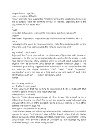 irregardless — regardless
issue — problem; difficulty
"Issue" seems to have supplanted "problem" among the vocabulary deficient as
the all-purpose word for anything difficult or disliked. Especially bad is the
psychobabble "has issues with."
J
j'eat?
Instead of Did you eat? In answer to the original question...No, j'ou??
jewelry
Jew-la-ree! Anyone who mispronounces this shouldn't be allowed to wear it.
junta
I actually like the word, it's the pronunciation I hate. Newscasters used to say the
J hard and long. It's a spanish word, the J should sound like an H.
K
key — chief; critical; main
Adjectival "key," once reserved for crucial openers of figurative locks, is now so
overused — for the merely somewhat related as well as for the crucial — as to
have lost all meaning. Many speakers seem to call just about everything and
anyone "key." To quote my 1966 edition of "Modern American Usage": "The
interests of good writing suggest that we leave 'key' in actual or conceivable locks
and reinstate the simple qualifiers 'chief', 'main', 'prime', 'important',
'outstanding' where the logic of a lock and a key isn't evident." And I find
constructions such as "____ is key" particularly awful.
kismet
L
leery — wary; cautious
leet 1. elite. 2. good; great
A silly slang term that has nothing to recommend it. It's a shibboleth that
identifies people who care little about language.
letters (colors, numbers)
Example: "Little Johnny already knows all of his letters." His letters? He has a
different set than the rest of us? The correct way would be to say "Johnny already
knows all of the letters of the alphabet." Being a mom, I hear it a lot from other
parents and it always bugs me.
leverage — to capitalize on; to parlay
I hate it when people use to leverage when what they really mean is to capitalize
upon or to parlay. For instance, I have a dollar. I want to turn that into twelve
dollars by buying a share of Dizzy.com stock. (I didn't say I was smart.) I tell my
stock broker, "Hey! Buy me a share of Dizzy.com so I can leverage my dollar
instead of letting it burn a hole in my pocket!"

 
