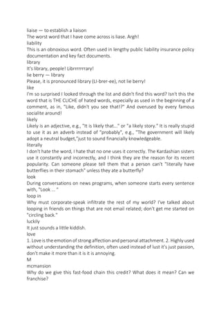 liaise — to establish a liaison
The worst word that I have come across is liase. Argh!
liability
This is an obnoxious word. Often used in lengthy public liability insurance policy
documentation and key fact documents.
library
It's library, people! Librrrrrrrary!
lie berry — library
Please, it is pronounced library (LI-brer-ee), not lie berry!
like
I'm so surprised I looked through the list and didn't find this word? Isn't this the
word that is THE CLICHE of hated words, especially as used in the beginning of a
comment, as in, "Like, didn't you see that!?" And overused by every famous
socialite around!
likely
Likely is an adjective, e.g., "It is likely that..." or "a likely story." It is really stupid
to use it as an adverb instead of "probably", e.g., "The government will likely
adopt a neutral budget,"just to sound financially knowledgeable.
literally
I don't hate the word, I hate that no one uses it correctly. The Kardashian sisters
use it constantly and incorrectly, and I think they are the reason for its recent
popularity. Can someone please tell them that a person can't "literally have
butterflies in their stomach" unless they ate a butterfly?
look
During conversations on news programs, when someone starts every sentence
with, "Look ... "
loop in
Why must corporate-speak infiltrate the rest of my world? I've talked about
looping in friends on things that are not email related; don't get me started on
"circling back."
luckily
It just sounds a little kiddish.
love
1. Love is the emotion of strong affection and personal attachment. 2. Highly used
without understanding the definition, often used instead of lust it's just passion,
don't make it more than it is it is annoying.
M
mcmansion
Why do we give this fast-food chain this credit? What does it mean? Can we
franchise?

 