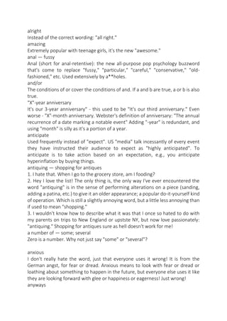 alright
Instead of the correct wording: "all right."
amazing
Extremely popular with teenage girls, it's the new "awesome."
anal — fussy
Anal (short for anal-retentive): the new all-purpose pop psychology buzzword
that's come to replace "fussy," "particular," "careful," "conservative," "oldfashioned," etc. Used extensively by a**holes.
and/or
The conditions of or cover the conditions of and. If a and b are true, a or b is also
true.
"X"-year anniversary
It's our 3-year anniversary" - this used to be "It's our third anniversary." Even
worse - "X"-month anniversary. Webster's definition of anniversary: "The annual
recurrence of a date marking a notable event" Adding "-year" is redundant, and
using "month" is silly as it's a portion of a year.
anticipate
Used frequently instead of "expect". US "media" talk incessantly of every event
they have instructed their audience to expect as "highly anticipated". To
anticipate is to take action based on an expectation, e.g., you anticipate
hyperinflation by buying things.
antiquing — shopping for antiques
1. I hate that. When I go to the grocery store, am I fooding?
2. Hey I love the list! The only thing is, the only way I've ever encountered the
word "antiquing" is in the sense of performing alterations on a piece (sanding,
adding a patina, etc.) to give it an older appearance; a popular do-it-yourself kind
of operation. Which is still a slightly annoying word, but a little less annoying than
if used to mean "shopping."
3. I wouldn't know how to describe what it was that I once so hated to do with
my parents on trips to New England or upstste NY, but now love passionately:
"antiquing." Shopping for antiques sure as hell doesn't work for me!
a number of — some; several
Zero is a number. Why not just say "some" or "several"?
anxious
I don't really hate the word, just that everyone uses it wrong! It is from the
German angst, for fear or dread. Anxious means to look with fear or dread or
loathing about something to happen in the future, but everyone else uses it like
they are looking forward with glee or happiness or eagerness! Just wrong!
anyways

 
