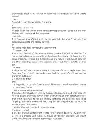 pronounced "nuclear" as "nucular" in an address to the nation, so it's time to take
a stand.
nugget
Sounds too much like what it is. Disgusting.
O
obliverate — obliterate
A street urchin in a Dickens novel wouldn't even pronounce "obliterate" this way.
My boss did. I don't work there anymore.
obviously
A professional athlete's first sentence has to include the word "obviously" (this
especially applies to pro hockey players).
of
Not so big (of)a deal, perhaps, but soooo wrong.
off my own back
This is used instead of the (correct, though hackneyed) "off my own bat." It
demonstrates laziness or stupidity, as the abuser has clearly not thought of the
actual meaning. Perhaps it is the result also of a failure to distinguish between
the different endings because the speaker normally substitutes a glottal stop for
oth.
ointment
1. I hate the "oi" sound. It just sounds dirty, for lack of a better explanation. And,
"ointment," in of itself, just makes me think of grandpa's boil remedy, or
grandma's butt paste.
2. It sounds so dirty!
ones
It is illogical to try to make "one" a plural. These worst words can almost always
be replaced by "those."
ongoing — continuing; perpetual
This odious term has been used by bureaucrats, reporters, and other idiots to
refer to actions or processes that are of a continuing or even perpetual nature.
That which continues to "go on" merely continues and does not have to be
"ongoing." It is unfortunate and disturbing that this alleged word has found its
way into some dictionaries.
operationalize — to use; to do; to put in place
orientate — orient
1. Used as a substitute for orient as in to "orient oneself to a new environment."
2. This is a created verb again! A misuse of "orient." Example: She wasn't
orientated about the company as she might have been.

 