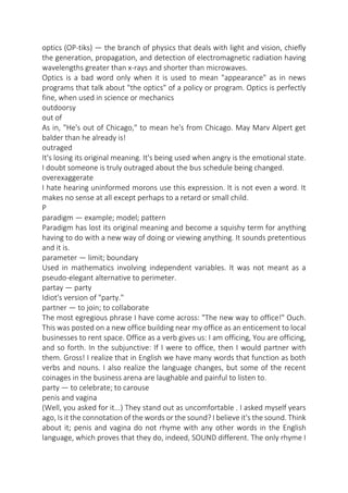 optics (OP-tiks) — the branch of physics that deals with light and vision, chiefly
the generation, propagation, and detection of electromagnetic radiation having
wavelengths greater than x-rays and shorter than microwaves.
Optics is a bad word only when it is used to mean "appearance" as in news
programs that talk about "the optics" of a policy or program. Optics is perfectly
fine, when used in science or mechanics
outdoorsy
out of
As in, "He's out of Chicago," to mean he's from Chicago. May Marv Alpert get
balder than he already is!
outraged
It's losing its original meaning. It's being used when angry is the emotional state.
I doubt someone is truly outraged about the bus schedule being changed.
overexaggerate
I hate hearing uninformed morons use this expression. It is not even a word. It
makes no sense at all except perhaps to a retard or small child.
P
paradigm — example; model; pattern
Paradigm has lost its original meaning and become a squishy term for anything
having to do with a new way of doing or viewing anything. It sounds pretentious
and it is.
parameter — limit; boundary
Used in mathematics involving independent variables. It was not meant as a
pseudo-elegant alternative to perimeter.
partay — party
Idiot's version of "party."
partner — to join; to collaborate
The most egregious phrase I have come across: "The new way to office!" Ouch.
This was posted on a new office building near my office as an enticement to local
businesses to rent space. Office as a verb gives us: I am officing, You are officing,
and so forth. In the subjunctive: If I were to office, then I would partner with
them. Gross! I realize that in English we have many words that function as both
verbs and nouns. I also realize the language changes, but some of the recent
coinages in the business arena are laughable and painful to listen to.
party — to celebrate; to carouse
penis and vagina
(Well, you asked for it...) They stand out as uncomfortable . I asked myself years
ago, Is it the connotation of the words or the sound? I believe it's the sound. Think
about it; penis and vagina do not rhyme with any other words in the English
language, which proves that they do, indeed, SOUND different. The only rhyme I

 