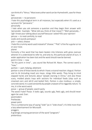 can think of is "Venus." Most every other word can be rhymed with, save for these
two.
perseverate — to persevere
I hate this psychological term in all instances, but especially when it's used as a
synonym for "persevere."
personally
I hate when you ask someone a question and they begin their answer with
'personally'. Example: "What did you think of that movie"? "Well personally..."
Ugh I know your talking about yourself because I asked YOU your opinion!
peruse — to read carefully; to read
Looks and sounds pompous!
pick — select; choose
I hate this crummy word used instead of "choose." "Pick" is fine for a guitar or ice
or your nose.
planet
Formerly a fine word that has been beaten into triteness with gross overuse
wherein it is understood to refer to, and only to, this particular planet of ours. It
wider application has been lost and the word should now be banned.
point in time — now
"At this point in time"... you sound like Richard M. Nixon. The correct word is
"now."
portion — part; helping; allotment
portion is one of those words to which I have a visceral reaction: disgust. Portion
and its ilk (including meal) are mean, stingy little words. They bring to mind
slapped hands and lectures about "people starving in China," and also those
scary, molded plastic trays with sections for individual foods (slop such as
creamed corn and Jell-O and boiled fish). Portion is also insidious: a simple,
concrete word, it is used constantly by people unaware of its niggardly nature. To
me, it is the worst word.
posse — group of people; search party
The word I hate? Posse. It looks ugly, sounds ugly, feels ugly, and should never
again be used. Ever.
postmodern
Preliterate.
power point
This is cumbersome way of saying "slide" (as in "slide show"). It's little more than
a lazy advertisement for Microsoft.
preggers
A gratingly annoying perversion of the word "pregnant."
pretentious

 
